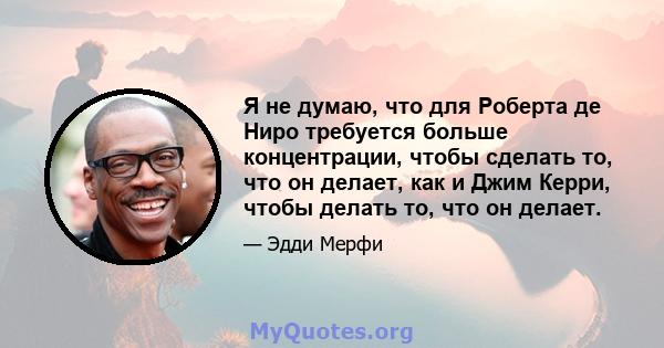 Я не думаю, что для Роберта де Ниро требуется больше концентрации, чтобы сделать то, что он делает, как и Джим Керри, чтобы делать то, что он делает.