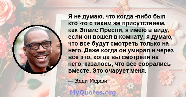 Я не думаю, что когда -либо был кто -то с таким же присутствием, как Элвис Пресли, я имею в виду, если он вошел в комнату, я думаю, что все будут смотреть только на него. Даже когда он умирал и через все это, когда вы