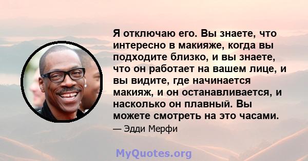 Я отключаю его. Вы знаете, что интересно в макияже, когда вы подходите близко, и вы знаете, что он работает на вашем лице, и вы видите, где начинается макияж, и он останавливается, и насколько он плавный. Вы можете