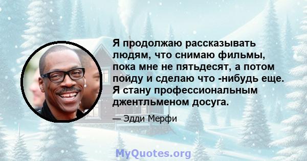 Я продолжаю рассказывать людям, что снимаю фильмы, пока мне не пятьдесят, а потом пойду и сделаю что -нибудь еще. Я стану профессиональным джентльменом досуга.