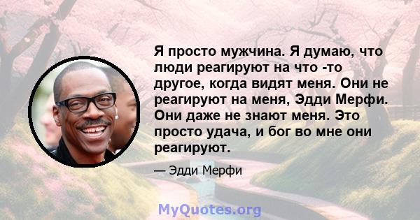 Я просто мужчина. Я думаю, что люди реагируют на что -то другое, когда видят меня. Они не реагируют на меня, Эдди Мерфи. Они даже не знают меня. Это просто удача, и бог во мне они реагируют.