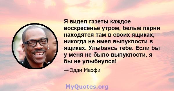 Я видел газеты каждое воскресенье утром, белые парни находятся там в своих ящиках, никогда не имея выпуклости в ящиках. Улыбаясь тебе. Если бы у меня не было выпуклости, я бы не улыбнулся!