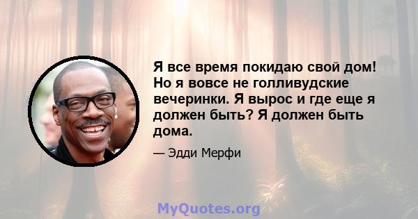 Я все время покидаю свой дом! Но я вовсе не голливудские вечеринки. Я вырос и где еще я должен быть? Я должен быть дома.