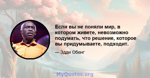 Если вы не поняли мир, в котором живете, невозможно подумать, что решение, которое вы придумываете, подходит.