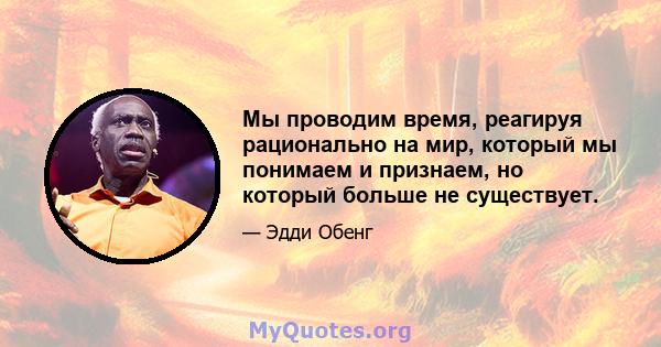 Мы проводим время, реагируя рационально на мир, который мы понимаем и признаем, но который больше не существует.