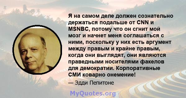 Я на самом деле должен сознательно держаться подальше от CNN и MSNBC, потому что он сгнит мой мозг и начнет меня соглашаться с ними, поскольку у них есть аргумент между правым и крайне правым, когда они выглядят, они