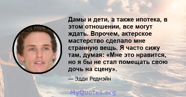 Дамы и дети, а также ипотека, в этом отношении, все могут ждать. Впрочем, актерское мастерство сделало мне странную вещь. Я часто сижу там, думая: «Мне это нравится, но я бы не стал помещать свою дочь на сцену».