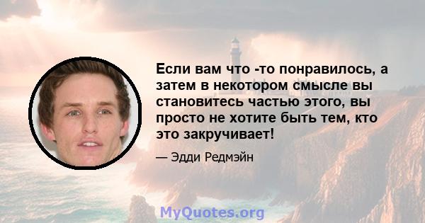 Если вам что -то понравилось, а затем в некотором смысле вы становитесь частью этого, вы просто не хотите быть тем, кто это закручивает!