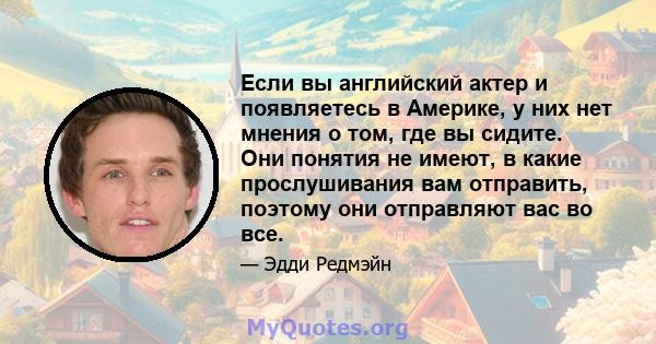 Если вы английский актер и появляетесь в Америке, у них нет мнения о том, где вы сидите. Они понятия не имеют, в какие прослушивания вам отправить, поэтому они отправляют вас во все.