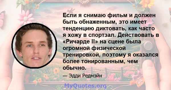 Если я снимаю фильм и должен быть обнаженным, это имеет тенденцию диктовать, как часто я хожу в спортзал. Действовать в «Ричарде II» на сцене была огромной физической тренировкой, поэтому я оказался более тонированным,