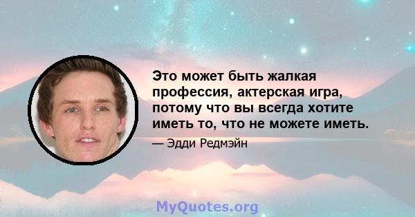 Это может быть жалкая профессия, актерская игра, потому что вы всегда хотите иметь то, что не можете иметь.