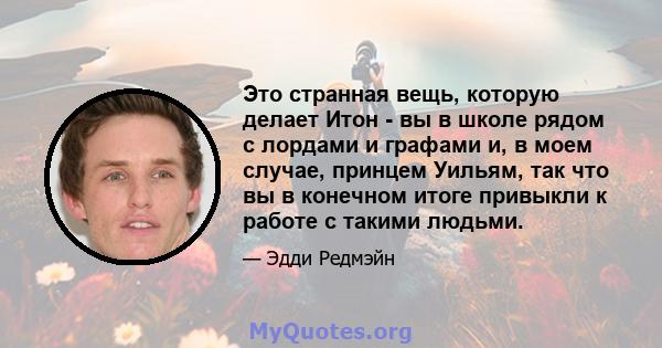 Это странная вещь, которую делает Итон - вы в школе рядом с лордами и графами и, в моем случае, принцем Уильям, так что вы в конечном итоге привыкли к работе с такими людьми.