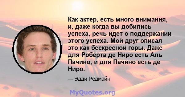 Как актер, есть много внимания, и, даже когда вы добились успеха, речь идет о поддержании этого успеха. Мой друг описал это как бескресной горы. Даже для Роберта де Ниро есть Аль Пачино, и для Пачино есть де Ниро.