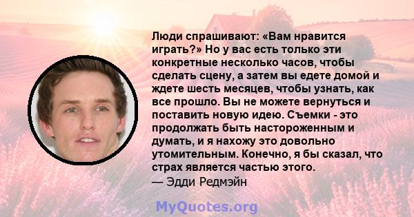 Люди спрашивают: «Вам нравится играть?» Но у вас есть только эти конкретные несколько часов, чтобы сделать сцену, а затем вы едете домой и ждете шесть месяцев, чтобы узнать, как все прошло. Вы не можете вернуться и