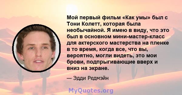 Мой первый фильм «Как умы» был с Тони Колетт, которая была необычайной. Я имею в виду, что это был в основном мини-мастер-класс для актерского мастерства на пленке в то время, когда все, что вы, вероятно, могли видеть,