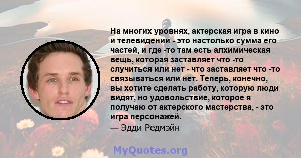 На многих уровнях, актерская игра в кино и телевидении - это настолько сумма его частей, и где -то там есть алхимическая вещь, которая заставляет что -то случиться или нет - что заставляет что -то связываться или нет.