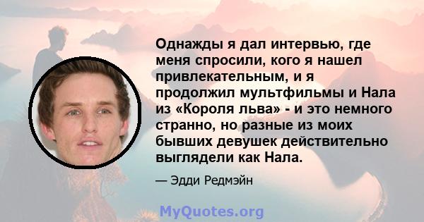 Однажды я дал интервью, где меня спросили, кого я нашел привлекательным, и я продолжил мультфильмы и Нала из «Короля льва» - и это немного странно, но разные из моих бывших девушек действительно выглядели как Нала.