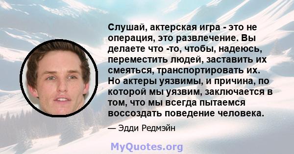 Слушай, актерская игра - это не операция, это развлечение. Вы делаете что -то, чтобы, надеюсь, переместить людей, заставить их смеяться, транспортировать их. Но актеры уязвимы, и причина, по которой мы уязвим,