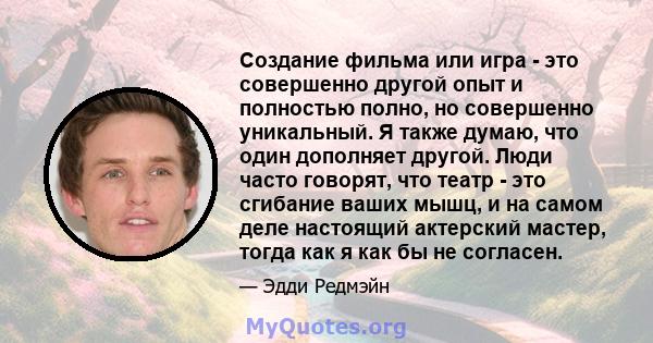 Создание фильма или игра - это совершенно другой опыт и полностью полно, но совершенно уникальный. Я также думаю, что один дополняет другой. Люди часто говорят, что театр - это сгибание ваших мышц, и на самом деле