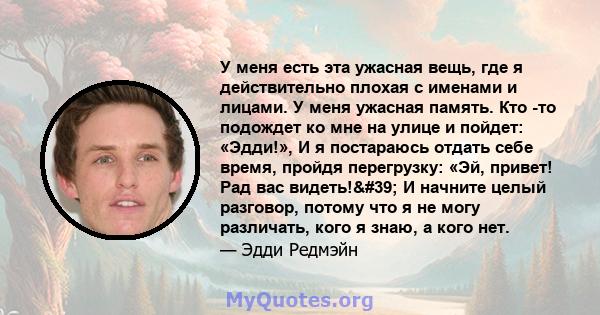 У меня есть эта ужасная вещь, где я действительно плохая с именами и лицами. У меня ужасная память. Кто -то подождет ко мне на улице и пойдет: «Эдди!», И я постараюсь отдать себе время, пройдя перегрузку: «Эй, привет!