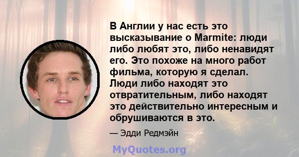 В Англии у нас есть это высказывание о Marmite: люди либо любят это, либо ненавидят его. Это похоже на много работ фильма, которую я сделал. Люди либо находят это отвратительным, либо находят это действительно