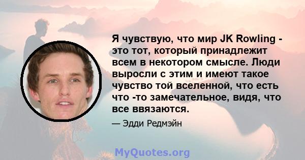 Я чувствую, что мир JK Rowling - это тот, который принадлежит всем в некотором смысле. Люди выросли с этим и имеют такое чувство той вселенной, что есть что -то замечательное, видя, что все ввязаются.