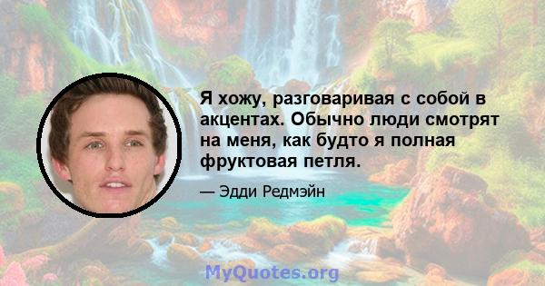 Я хожу, разговаривая с собой в акцентах. Обычно люди смотрят на меня, как будто я полная фруктовая петля.