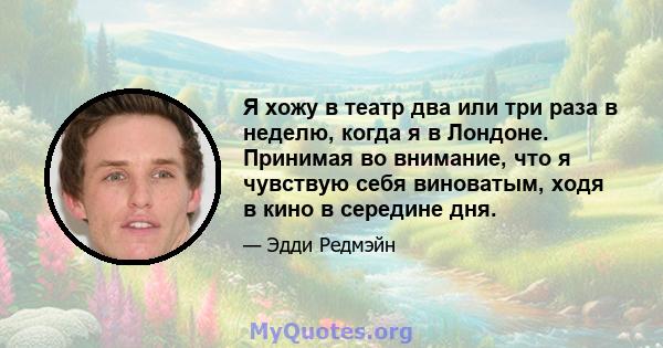 Я хожу в театр два или три раза в неделю, когда я в Лондоне. Принимая во внимание, что я чувствую себя виноватым, ходя в кино в середине дня.