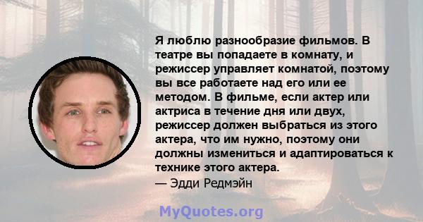 Я люблю разнообразие фильмов. В театре вы попадаете в комнату, и режиссер управляет комнатой, поэтому вы все работаете над его или ее методом. В фильме, если актер или актриса в течение дня или двух, режиссер должен