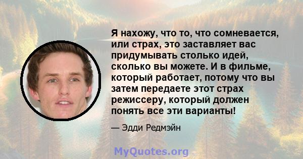 Я нахожу, что то, что сомневается, или страх, это заставляет вас придумывать столько идей, сколько вы можете. И в фильме, который работает, потому что вы затем передаете этот страх режиссеру, который должен понять все