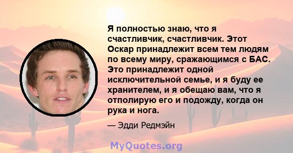 Я полностью знаю, что я счастливчик, счастливчик. Этот Оскар принадлежит всем тем людям по всему миру, сражающимся с БАС. Это принадлежит одной исключительной семье, и я буду ее хранителем, и я обещаю вам, что я