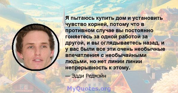 Я пытаюсь купить дом и установить чувство корней, потому что в противном случае вы постоянно гоняетесь за одной работой за другой, и вы оглядываетесь назад, и у вас были все эти очень необычные впечатления с