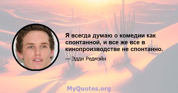 Я всегда думаю о комедии как спонтанной, и все же все в кинопроизводстве не спонтанно.