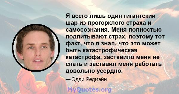 Я всего лишь один гигантский шар из прогорклого страха и самосознания. Меня полностью подпитывают страх, поэтому тот факт, что я знал, что это может быть катастрофическая катастрофа, заставило меня не спать и заставил