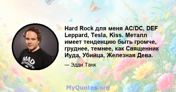 Hard Rock для меня AC/DC, DEF Leppard, Tesla, Kiss. Металл имеет тенденцию быть громче, груднее, темнее, как Священник Иуда, Убийца, Железная Дева.