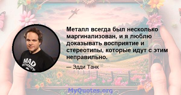 Металл всегда был несколько маргинализован, и я люблю доказывать восприятие и стереотипы, которые идут с этим неправильно.