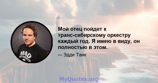 Мой отец пойдет к транс-сибирскому оркестру каждый год. Я имею в виду, он полностью в этом.