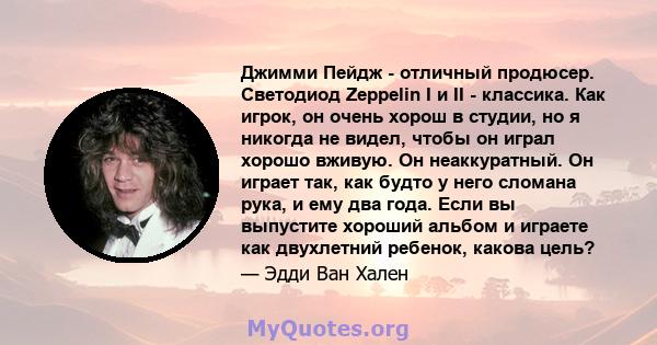 Джимми Пейдж - отличный продюсер. Светодиод Zeppelin I и II - классика. Как игрок, он очень хорош в студии, но я никогда не видел, чтобы он играл хорошо вживую. Он неаккуратный. Он играет так, как будто у него сломана