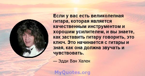 Если у вас есть великолепная гитара, которая является качественным инструментом и хорошим усилителем, и вы знаете, как заставить гитару говорить, это ключ. Это начинается с гитары и зная, как она должна звучать и