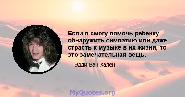 Если я смогу помочь ребенку обнаружить симпатию или даже страсть к музыке в их жизни, то это замечательная вещь.