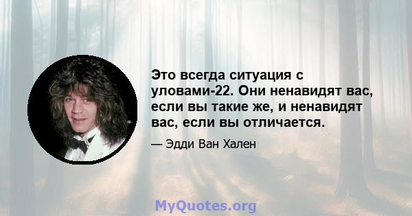 Это всегда ситуация с уловами-22. Они ненавидят вас, если вы такие же, и ненавидят вас, если вы отличается.