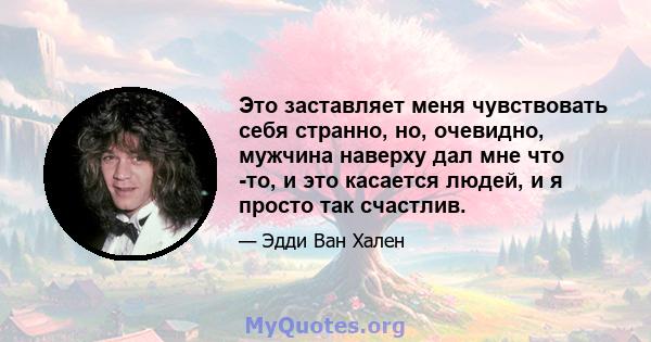 Это заставляет меня чувствовать себя странно, но, очевидно, мужчина наверху дал мне что -то, и это касается людей, и я просто так счастлив.