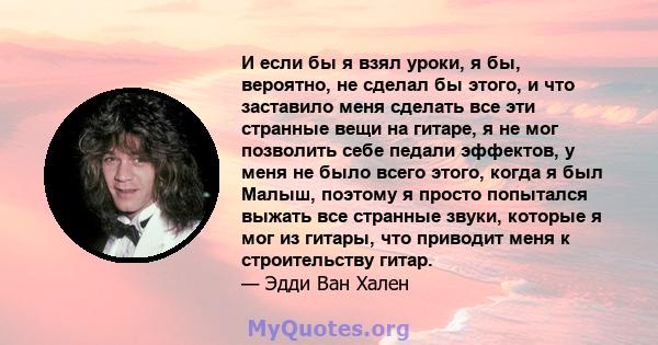 И если бы я взял уроки, я бы, вероятно, не сделал бы этого, и что заставило меня сделать все эти странные вещи на гитаре, я не мог позволить себе педали эффектов, у меня не было всего этого, когда я был Малыш, поэтому я 