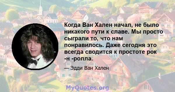 Когда Ван Хален начал, не было никакого пути к славе. Мы просто сыграли то, что нам понравилось. Даже сегодня это всегда сводится к простоте рок -н -ролла.