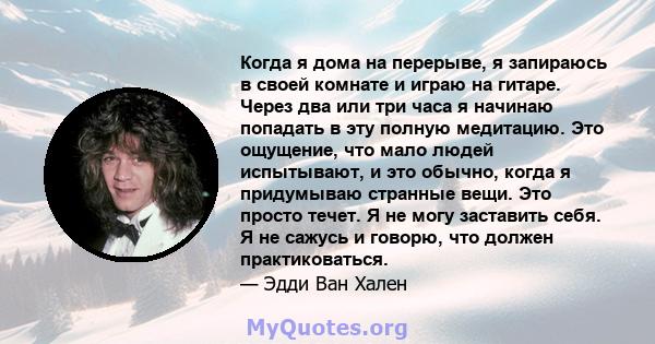 Когда я дома на перерыве, я запираюсь в своей комнате и играю на гитаре. Через два или три часа я начинаю попадать в эту полную медитацию. Это ощущение, что мало людей испытывают, и это обычно, когда я придумываю