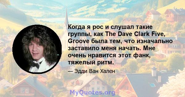 Когда я рос и слушал такие группы, как The Dave Clark Five, Groove была тем, что изначально заставило меня начать. Мне очень нравится этот фанк, тяжелый ритм.