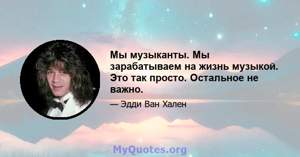 Мы музыканты. Мы зарабатываем на жизнь музыкой. Это так просто. Остальное не важно.