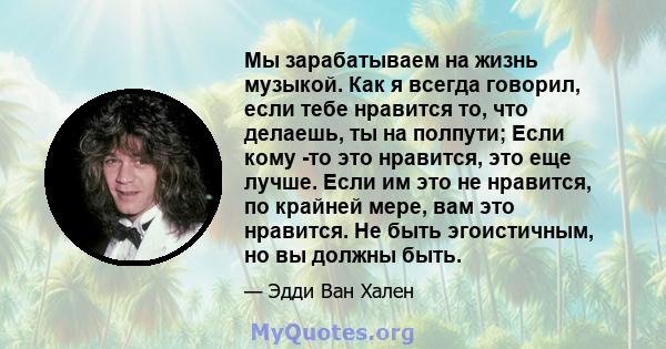 Мы зарабатываем на жизнь музыкой. Как я всегда говорил, если тебе нравится то, что делаешь, ты на полпути; Если кому -то это нравится, это еще лучше. Если им это не нравится, по крайней мере, вам это нравится. Не быть