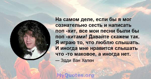 На самом деле, если бы я мог сознательно сесть и написать поп -хит, все мои песни были бы поп -хитами! Давайте скажем так. Я играю то, что люблю слышать. И иногда мне нравится слышать что -то маковое, а иногда нет.