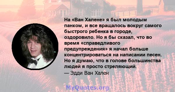 На «Ван Халене» я был молодым панком, и все вращалось вокруг самого быстрого ребенка в городе, оздоровило. Но я бы сказал, что во время «справедливого предупреждения» я начал больше концентрироваться на написании песен. 